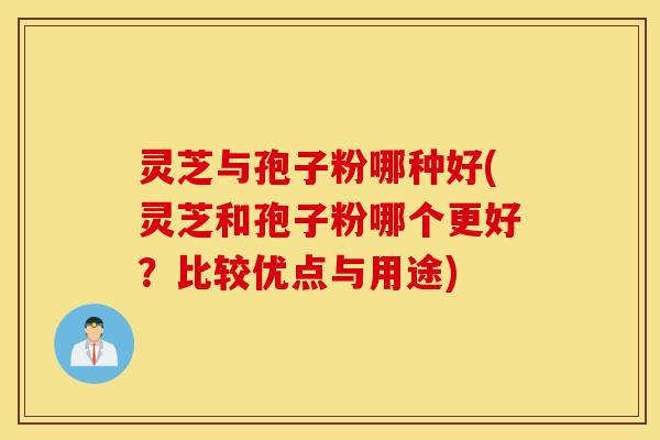 灵芝与孢子粉哪种好(灵芝和孢子粉哪个更好？比较优点与用途)