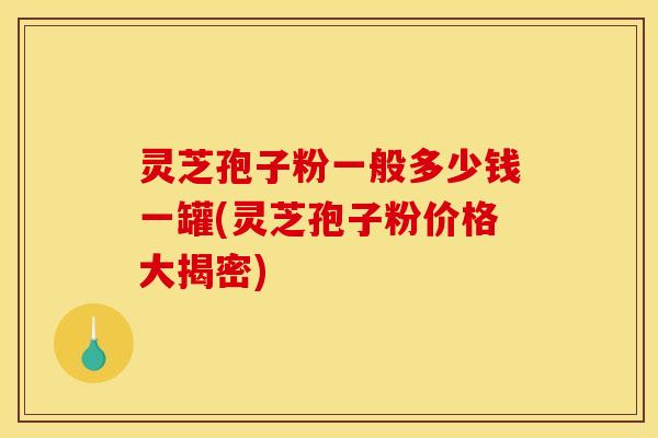 灵芝孢子粉一般多少钱一罐(灵芝孢子粉价格大揭密)