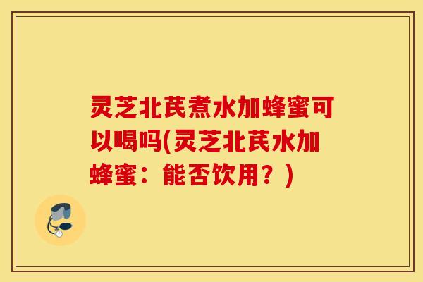 灵芝北芪煮水加蜂蜜可以喝吗(灵芝北芪水加蜂蜜：能否饮用？)
