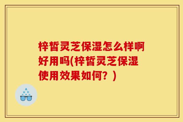 梓皙灵芝保湿怎么样啊好用吗(梓皙灵芝保湿使用效果如何？)