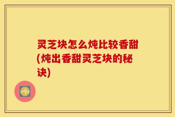 灵芝块怎么炖比较香甜(炖出香甜灵芝块的秘诀)