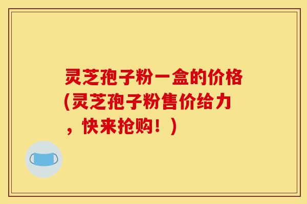 灵芝孢子粉一盒的价格(灵芝孢子粉售价给力，快来抢购！)