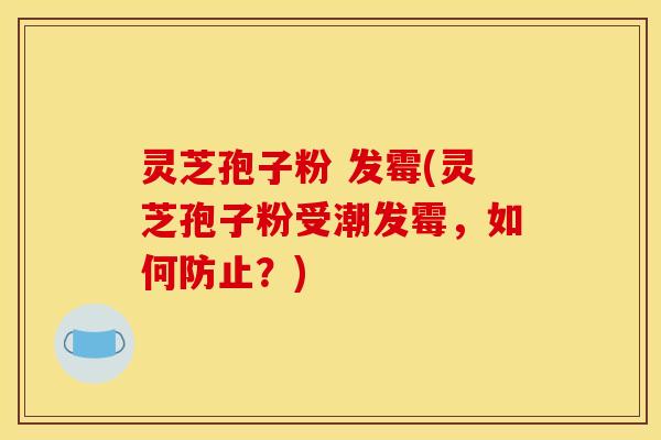 灵芝孢子粉 发霉(灵芝孢子粉受潮发霉，如何防止？)