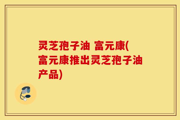 灵芝孢子油 富元康(富元康推出灵芝孢子油产品)