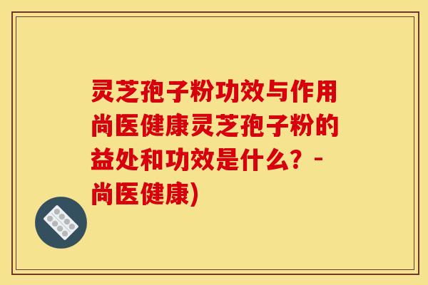 灵芝孢子粉功效与作用尚医健康灵芝孢子粉的益处和功效是什么？-尚医健康)