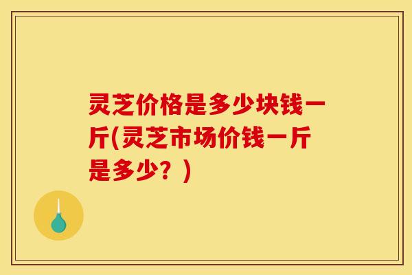 灵芝价格是多少块钱一斤(灵芝市场价钱一斤是多少？)