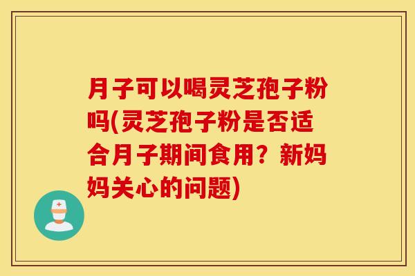 月子可以喝灵芝孢子粉吗(灵芝孢子粉是否适合月子期间食用？新妈妈关心的问题)