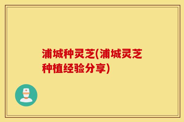 浦城种灵芝(浦城灵芝种植经验分享)