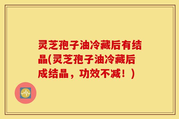 灵芝孢子油冷藏后有结晶(灵芝孢子油冷藏后成结晶，功效不减！)