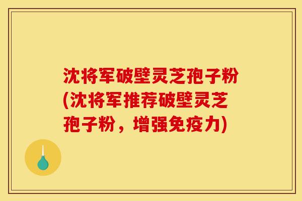 沈将军破壁灵芝孢子粉(沈将军推荐破壁灵芝孢子粉，增强免疫力)