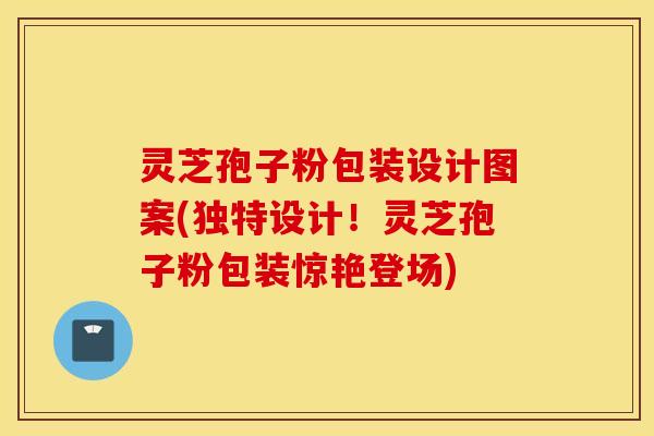 灵芝孢子粉包装设计图案(独特设计！灵芝孢子粉包装惊艳登场)