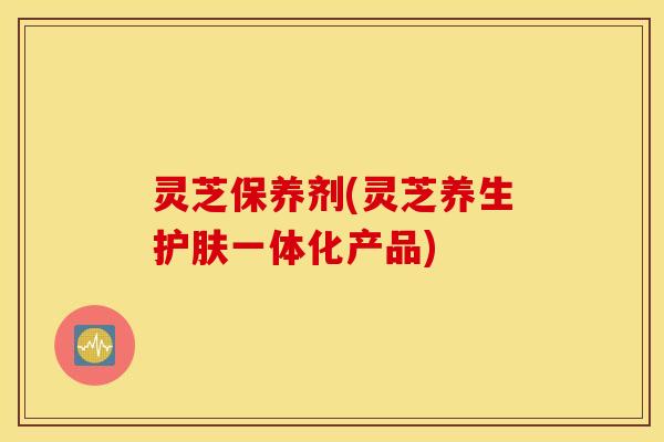 灵芝保养剂(灵芝养生护肤一体化产品)