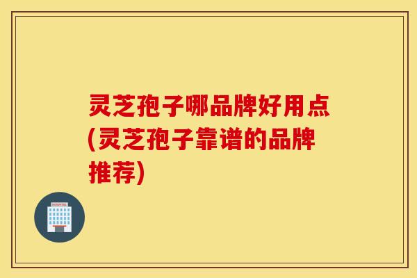 灵芝孢子哪品牌好用点(灵芝孢子靠谱的品牌推荐)