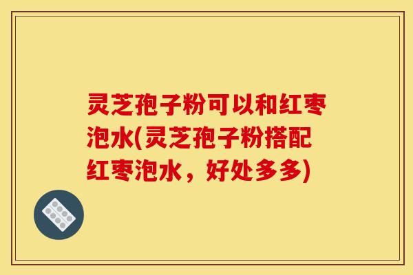 灵芝孢子粉可以和红枣泡水(灵芝孢子粉搭配红枣泡水，好处多多)