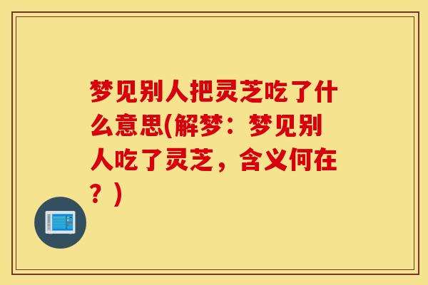 梦见别人把灵芝吃了什么意思(解梦：梦见别人吃了灵芝，含义何在？)