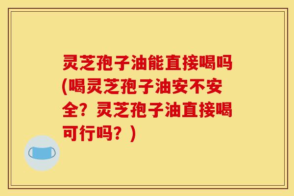 灵芝孢子油能直接喝吗(喝灵芝孢子油安不安全？灵芝孢子油直接喝可行吗？)