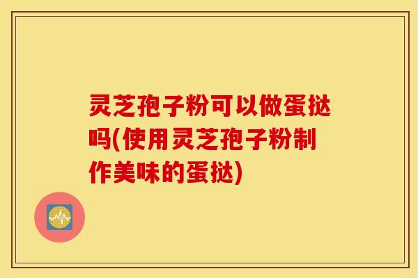 灵芝孢子粉可以做蛋挞吗(使用灵芝孢子粉制作美味的蛋挞)