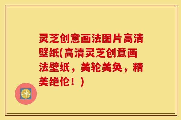 灵芝创意画法图片高清壁纸(高清灵芝创意画法壁纸，美轮美奂，精美绝伦！)