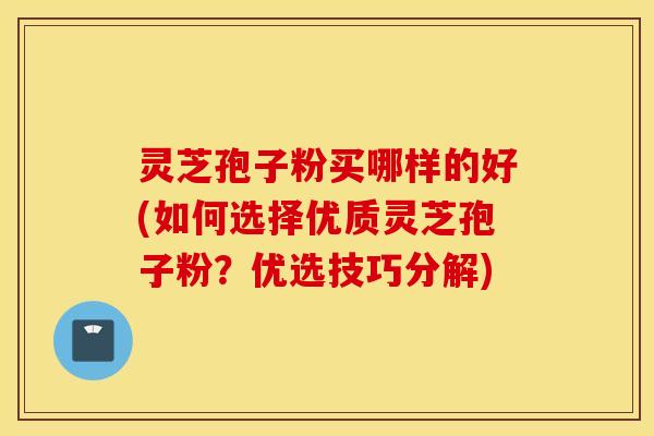灵芝孢子粉买哪样的好(如何选择优质灵芝孢子粉？优选技巧分解)