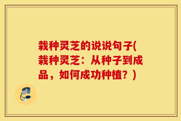 栽种灵芝的说说句子(栽种灵芝：从种子到成品，如何成功种植？)