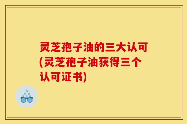 灵芝孢子油的三大认可(灵芝孢子油获得三个认可证书)