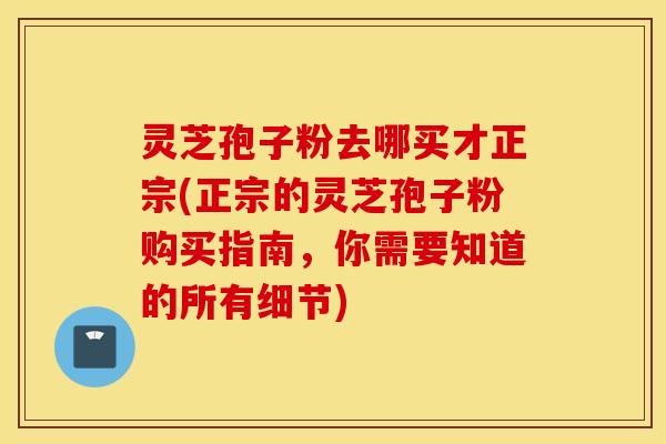 灵芝孢子粉去哪买才正宗(正宗的灵芝孢子粉购买指南，你需要知道的所有细节)