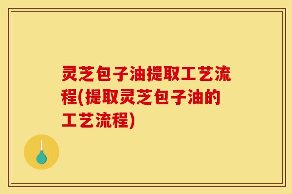 灵芝包子油提取工艺流程(提取灵芝包子油的工艺流程)