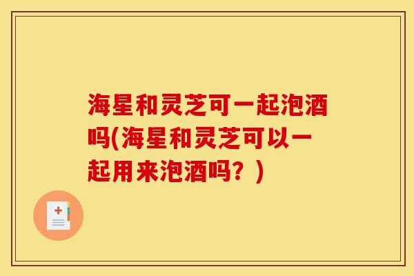 海星和灵芝可一起泡酒吗(海星和灵芝可以一起用来泡酒吗？)