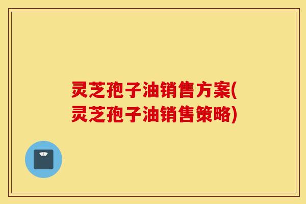 灵芝孢子油销售方案(灵芝孢子油销售策略)