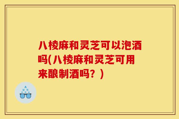 八棱麻和灵芝可以泡酒吗(八棱麻和灵芝可用来酿制酒吗？)