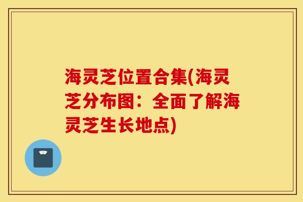 海灵芝位置合集(海灵芝分布图：全面了解海灵芝生长地点)