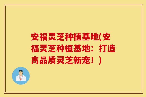 安福灵芝种植基地(安福灵芝种植基地：打造高品质灵芝新宠！)