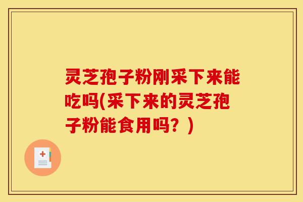 灵芝孢子粉刚采下来能吃吗(采下来的灵芝孢子粉能食用吗？)