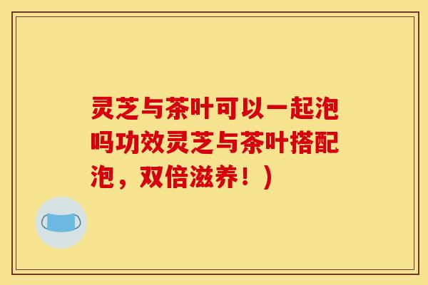 灵芝与茶叶可以一起泡吗功效灵芝与茶叶搭配泡，双倍滋养！)