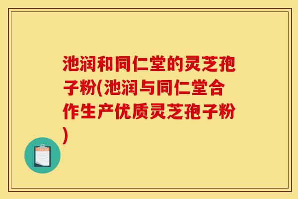 池润和同仁堂的灵芝孢子粉(池润与同仁堂合作生产优质灵芝孢子粉)