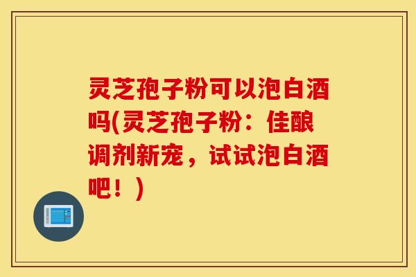 灵芝孢子粉可以泡白酒吗(灵芝孢子粉：佳酿调剂新宠，试试泡白酒吧！)