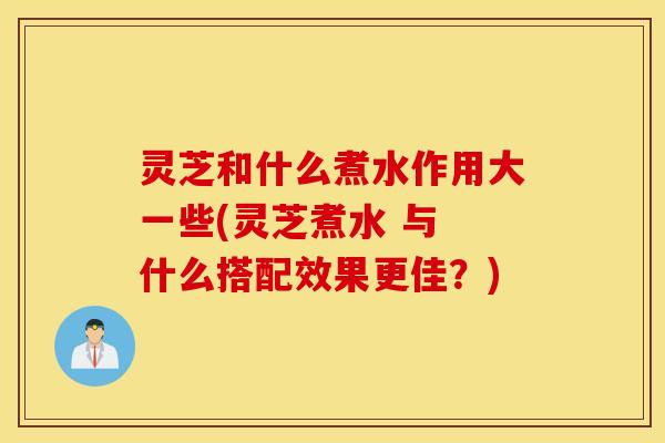 灵芝和什么煮水作用大一些(灵芝煮水 与 什么搭配效果更佳？)