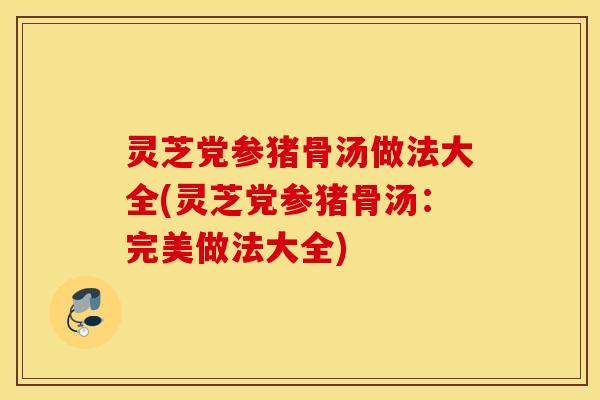 灵芝党参猪骨汤做法大全(灵芝党参猪骨汤：完美做法大全)