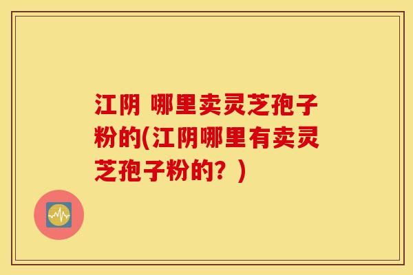 江阴 哪里卖灵芝孢子粉的(江阴哪里有卖灵芝孢子粉的？)