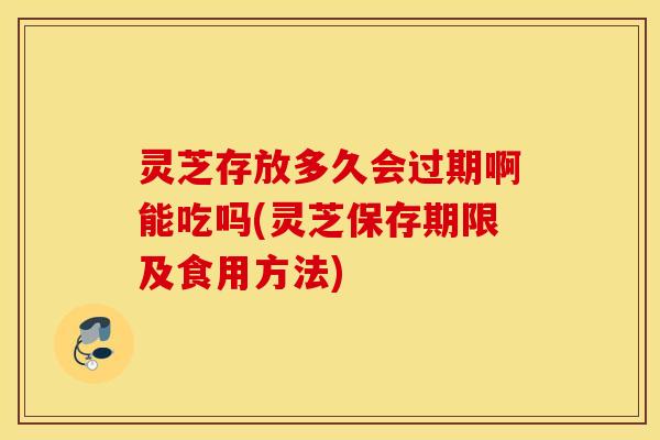 灵芝存放多久会过期啊能吃吗(灵芝保存期限及食用方法)