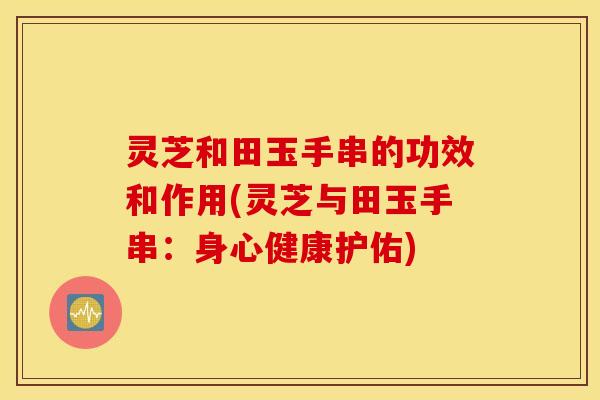 灵芝和田玉手串的功效和作用(灵芝与田玉手串：身心健康护佑)