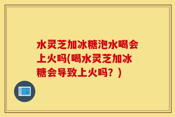 水灵芝加冰糖泡水喝会上火吗(喝水灵芝加冰糖会导致上火吗？)