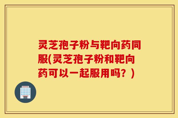 灵芝孢子粉与靶向药同服(灵芝孢子粉和靶向药可以一起服用吗？)