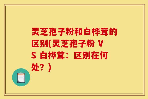 灵芝孢子粉和白桦茸的区别(灵芝孢子粉 VS 白桦茸：区别在何处？)