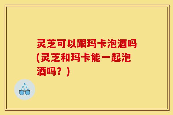 灵芝可以跟玛卡泡酒吗(灵芝和玛卡能一起泡酒吗？)