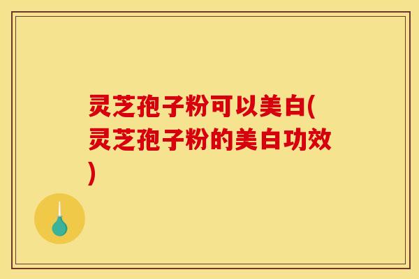 灵芝孢子粉可以美白(灵芝孢子粉的美白功效)