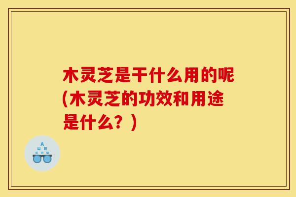 木灵芝是干什么用的呢(木灵芝的功效和用途是什么？)