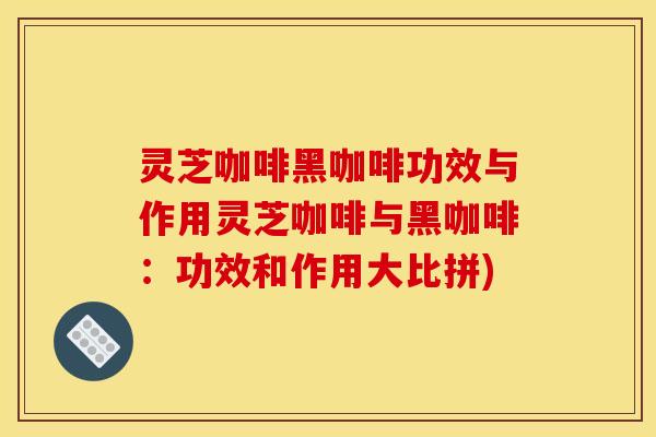 灵芝咖啡黑咖啡功效与作用灵芝咖啡与黑咖啡：功效和作用大比拼)