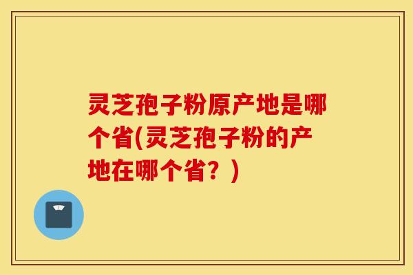 灵芝孢子粉原产地是哪个省(灵芝孢子粉的产地在哪个省？)