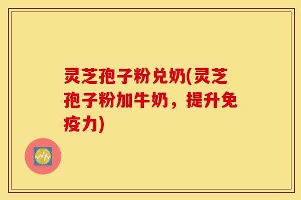 灵芝孢子粉兑奶(灵芝孢子粉加牛奶，提升免疫力)